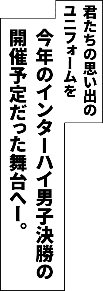 君たちの思い出のユニフォームを今年のインターハイ男子決勝の開催予定だった舞台へ