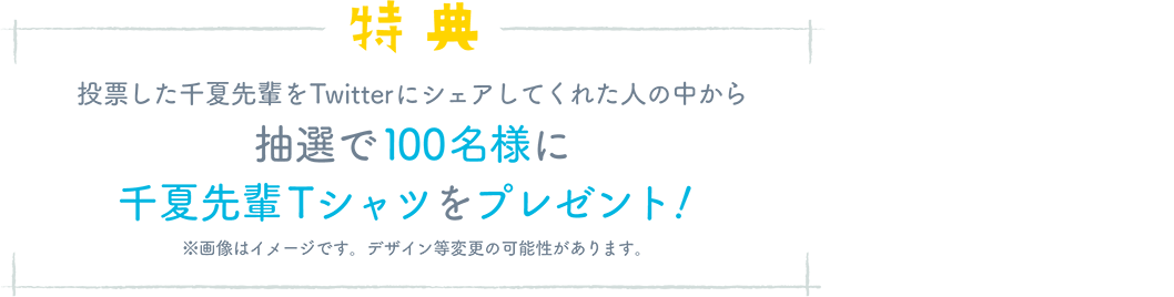 特典 投票した千夏先輩をTwitterにシェアしてくれた人の中から抽選で100名様に 千夏先輩Tシャツをプレゼント!※画像はイメージです。デザイン等変更の可能性があります。