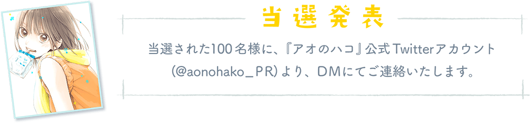 「当選発表」当選された100名様に、『アオのハコ』公式Twitterアカウント(@aonohako_PR) より、DMにてご連絡いたします。