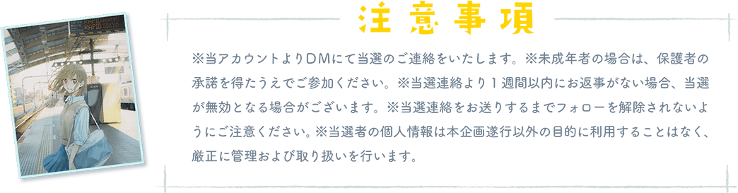 「注意事項」※当アカウントよりDMにて当選のご連絡をいたします。※未成年者の場合は、保護者の 承諾を得たうえでご参加ください。※当選連絡より1週間以内にお返事がない場合、当選 が無効となる場合がございます。※当選連絡をお送りするまでフォローを解除されないよ うにご注意ください。※当選者の個人情報は本企画遂行以外の目的に利用することはなく、 厳正に管理および取り扱いを行います。