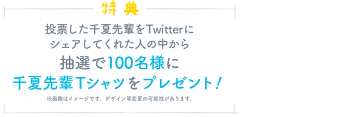 特典 投票した千夏先輩をTwitterにシェアしてくれた人の中から抽選で100名様に 千夏先輩Tシャツをプレゼント!※画像はイメージです。デザイン等変更の可能性があります。