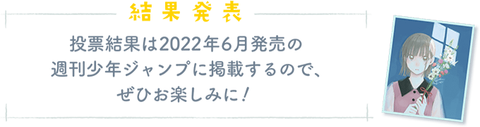 「結果発表」投票結果は2022年6月発売の 週刊少年ジャンプに掲載するので、ぜひお楽しみに!