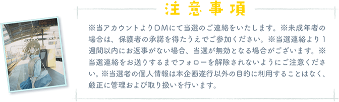 「注意事項」※当アカウントよりDMにて当選のご連絡をいたします。※未成年者の場合は、保護者の 承諾を得たうえでご参加ください。※当選連絡より1週間以内にお返事がない場合、当選 が無効となる場合がございます。※当選連絡をお送りするまでフォローを解除されないよ うにご注意ください。※当選者の個人情報は本企画遂行以外の目的に利用することはなく、 厳正に管理および取り扱いを行います。