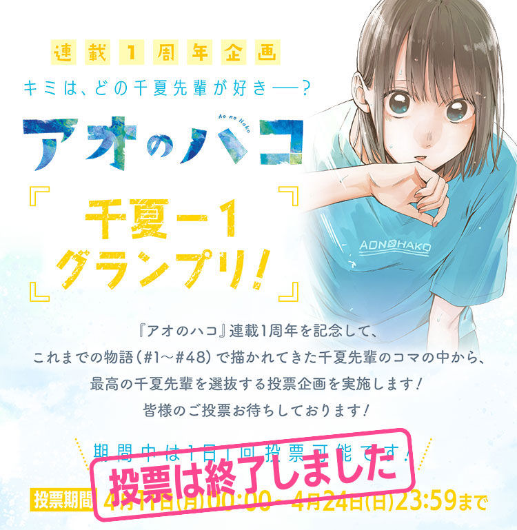 連載1周年記念 キミはどの千夏先輩が好きー？「千夏-1グランプリ」『アオのハコ』連載1周年を記念して、これまでの物語(#1~#48)で描かれてきた千夏先輩のコマの中から、最高の千夏先輩を選抜する投票企画を実施します!皆様のご投票お待ちしております!