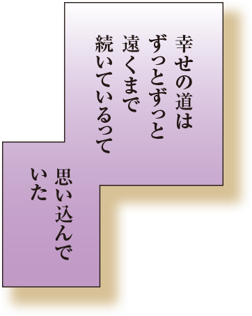 幸せの道はずっとずっと遠くまで続いているって思い込んでいた