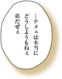 テメェは本当にどうしようもねぇ弟だぜぇ