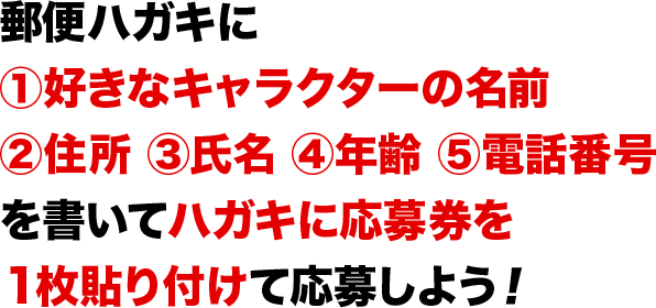 郵便ハガキに①好きなキャラクターの名前②住所 ③氏名 ④年齢 ⑤電話番号を書いてハガキに応募券を１枚貼り付けて応募しよう！