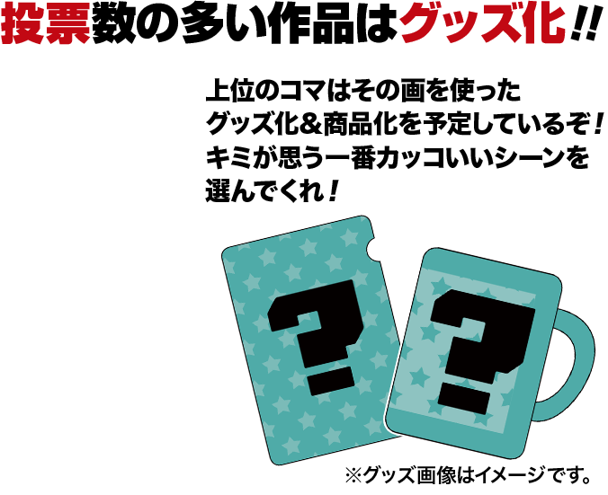 投票数の多い作品はグッズ化！上位のコマはその画を使ったグッズ化&商品化を予定しているぞ！キミが思う一番カッコいいシーンを選んでくれ！