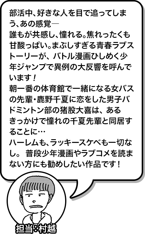 部活中、好きな人を目で追ってしまう、あの感覚―  誰もが共感し、憧れる。焦れったくも甘酸っぱい。まぶしすぎる青春ラブストーリーが、  バトル漫画ひしめく少年ジャンプで異例の大反響を呼んでいます！  朝一番の体育館で一緒になる女バスの先輩・鹿野千夏に恋をした男子バドミントン部の猪股大喜は、 あるきっかけで憧れの千夏先輩と同居することに…  ハーレムも、ラッキースケベも一切なし。  普段少年漫画やラブコメを読まない方にも勧めしたい作品です！ 