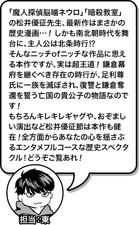 「魔人探偵脳噛ネウロ」「暗殺教室」の松井優征先生、最新作はまさかの歴史漫画…！しかも南北朝時代を舞台に、主人公は北条時行⁉︎そんなニッチofニッチな作品に思える本作ですが、実は超王道！ 鎌倉幕府を継ぐべき存在の時行が、足利尊氏に一族を滅ぼされ、復讐と鎌倉奪還を誓う亡国の貴公子の物語なのです！もちろんキレキレギャグや、おぞましい演出など松井優征節は本作も健在！全方面からあなたの心を揺さぶるエンタメフルコースな歴史スペクタクル！どうぞご覧あれ！