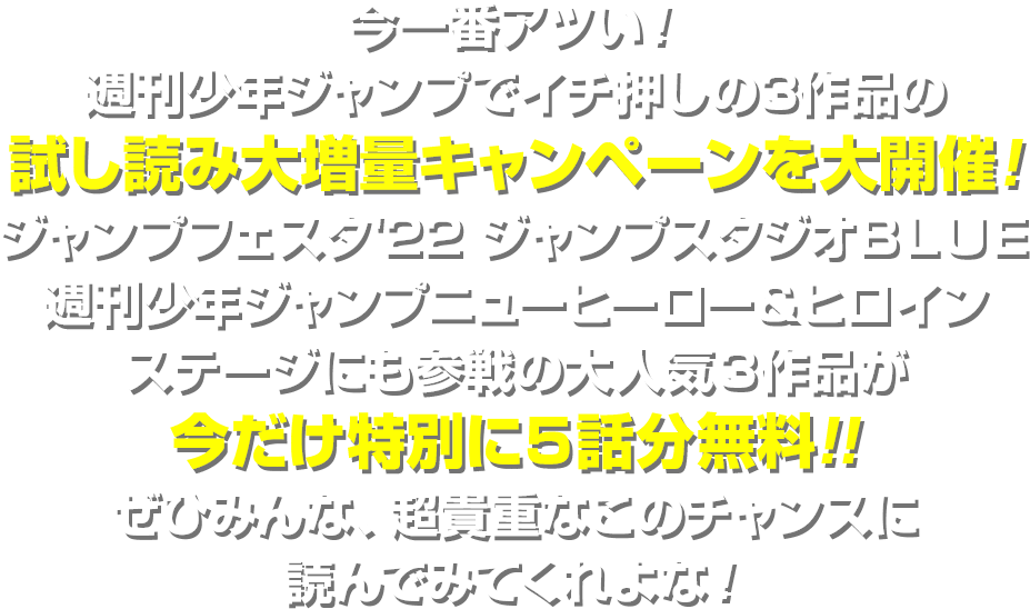 今一番アツい！週刊少年ジャンプでイチ押しの３作品の試し読み大増量キャンペーンを大開催！ジャンプフェスタ’２２　ジャンプスタジオＢＬＵＥ　週刊少年ジャンプニューヒーロー＆ヒロインステージにも参戦の大人気３作品が今だけ特別に５話分無料!!ぜひみんな、超貴重なこのチャンスに読んでみてくれよな！