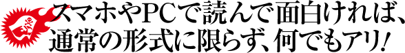 スマホやPCで読んで面白ければ、通常の形式に限らず、何でもアリ!