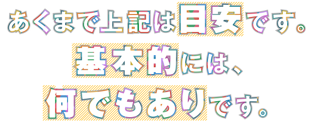 あくまで上記は目安です。基本的には、何でもありです。