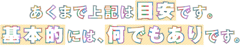 あくまで上記は目安です。基本的には、何でもありです。