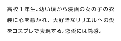 高校1年生。幼い頃から漫画の女の子の衣装に心を惹かれ、大好きなリリエルへの愛をコスプレで表現する。恋愛には鈍感。