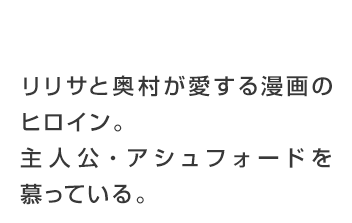 リリサと奥村が愛する漫画のヒロイン。主人公・アッシュフォードを慕っている。