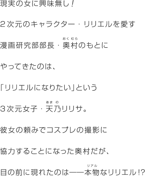 現実の女に興味無し！2次元のキャラクター・リリエルを愛す漫画研究部部長・奥村(ルビ:おくむら)のもとにやってきたのは、「リリエルになりたい」という3次元女子・天乃(ルビ：あまの)リリサ。彼女の頼みでコスプレの撮影に協力することになった奥村だが、目の前に現れたのは――本物(リアル)なリリエル!?