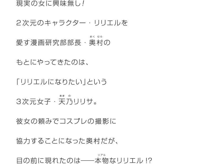 現実の女に興味無し！2次元のキャラクター・リリエルを愛す漫画研究部部長・奥村(ルビ:おくむら)のもとにやってきたのは、「リリエルになりたい」という3次元女子・天乃(ルビ：あまの)リリサ。彼女の頼みでコスプレの撮影に協力することになった奥村だが、目の前に現れたのは――本物(リアル)なリリエル!?