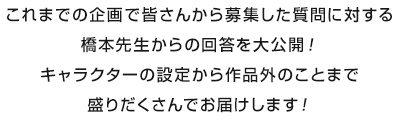 これまでの企画で皆さんから募集した質問に対する橋本先生からの回答を大公開！キャラクターの設定から作品外のことまで盛りだくさんでお届けします！