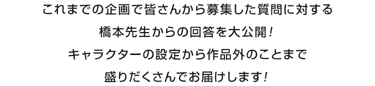 これまでの企画で皆さんから募集した質問に対する橋本先生からの回答を大公開！キャラクターの設定から作品外のことまで盛りだくさんでお届けします！